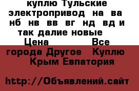 куплю Тульские электропривод  на, ва, нб, нв, вв, вг, нд, вд и так далие новые   › Цена ­ 85 500 - Все города Другое » Куплю   . Крым,Евпатория